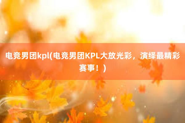 电竞男团kpl(电竞男团KPL大放光彩，演绎最精彩赛事！)