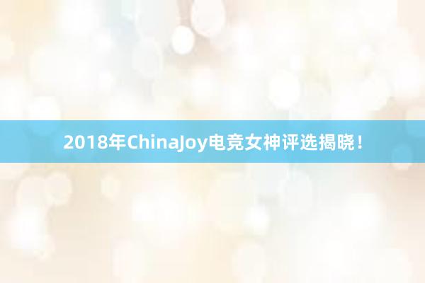 2018年ChinaJoy电竞女神评选揭晓！